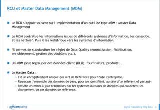 © 35
RCU et Master Data Management (MDM)
 Le RCU s’appuie souvent sur l’implémentation d’un outil de type MDM : Master Data
Management
 Le MDM centralise les informations issues de différents systèmes d’information, les consolide,
et les nettoie*. Puis il les redistribue vers les systèmes d’information.
 *Il permet de standardiser les règles de Data Quality (normalisation, fiabilisation,
enrichissement, gestion des doublons etc.).
 Un MDM peut regrouper des données client (RCU), fournisseurs, produits,…
 Le Master Data :
– Est un enregistrement unique qui sert de Référence pour toute l’entreprise.
– Regroupe l’ensemble des données de base, pour un identifiant, au sein d’un référentiel partagé
– Reflète les mises à jour transmises par les systèmes ou bases de données qui collectent les
changement de ces données de référence.
 