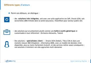 © 37
Différents types d’acteurs
 Parmi ces éditeurs, on distingue :
– des solutions très intégrées, soit avec une suite applicative (ex SAP, Oracle UCM, soit
sectorielles (IBM/Initiate dans la santé/assurance, VisionWare pour secteur public-Uk)
– des solutions qui se présentent plutôt comme une boîte à outils générique et
customisable à tout référentiel : Orchestra Networks, Talend
– Des solutions « spécialisées client » : Oracle UCM (Siebel), Tibco CIM et dans une
moindre mesure IBM Infosphere , Informatica MDM, avec un modèle de données riche
disponible, plus ou moins facilement évolutif, et des services métier assez conséquents ;
ces solutions s’orientent vers des approches multi-domaines
 