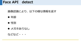 Face API detect
画像認識により、以下の様な情報を返す
 年齢
 性別
 メガネありなし
などなど・・・
 
