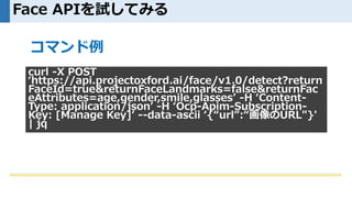 Face APIを試してみる
curl -X POST
‘https://api.projectoxford.ai/face/v1.0/detect?return
FaceId=true&returnFaceLandmarks=false&returnFac
eAttributes=age,gender,smile,glasses’ -H ‘Content-
Type: application/json’ -H ‘Ocp-Apim-Subscription-
Key: [Manage Key]’ --data-ascii ‘{“url”:“画像のURL"}'
| jq
コマンド例
 