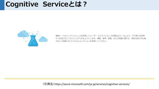 Cognitive Serviceとは？
（引用元）https://azure.microsoft.com/ja-jp/services/cognitive-services/
 