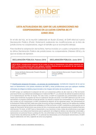 2015 © AMBER LEGAL & BUSINESS ADVISORS S.L. 1 / 2
LISTA ACTUALIZADA DEL GAFI DE LAS JURISDICCIONES NO
COOPERADORAS EN LA LUCHA CONTRA BC-FT
JUNIO 2016
En el día de hoy, en la reunión celebrado en Busán (Corea), el GAFI efectuó nueva
Declaración Pública (Public Statement) realizando las modificaciones en la lista de
jurisdicciones no cooperadoras, según el detalle que se acompaña debajo.
Para facilitar la adaptación de las listas, hemos incluido un cuadro comparativo entre
la última Declaración Pública de jurisdicciones no cooperadoras (Febrero 2016) y la
que se acaba de aprobar.
DECLARACIÓN PÚBLICA. Febrero 2016 DECLARACIÓN PÚBLICA. Junio 2016
LISTA ROJA: Jurisdicciones respecto de las cuales se hace un llamamiento a los países miembros del
GAFI y otras jurisdicciones para que apliquen medidas efectivas para la protección de sus sectores
financieros frente a los riesgos emanados de las mismas:
- Corea del Norte (Democratic People's Republic
of Korea (DPRK)
- Irán
- Corea del Norte (Democratic People's Republic
of Korea (DPRK)
- Irán (*)
(*) Clasificación temporal (12 meses – en proceso de monitorización): Jurisdicción respecto de la cual se
hace un llamamiento a los países miembros del GAFI y otras jurisdicciones para que apliquen medidas
reforzadas de diligencia debida proporcionales a los riesgos derivados de la jurisdicción.
El GAFI acoge con satisfacción la adopción de Irán (y el compromiso político de alto nivel) de un Plan de Acción
para hacer frente a sus deficiencias estratégicas en materia de PBC-FT, y su decisión de solicitar la asistencia técnica
en la implementación del Plan de Acción. Por este motivo, el GAFI ha suspendido las contramedidas durante 12
meses para monitorizar el progreso de Irán en la aplicación del plan de acción. Si el GAFI determina que Irán no ha
demostrado un progreso suficiente al final del periodo, se volverán a imponer las contramedidas. Si, por el contrario,
Irán cumple con sus compromisos, el GAFI considerará la adopción de los siguientes pasos. Irán permanecerá en
la Declaración Pública del GAFI hasta que el plan de acción se haya completado. Hasta que Irán aplique las medidas
necesarias para corregir las deficiencias señaladas en el Plan de Acción, el GAFI mantendrá su preocupación por el
riesgo de financiación del terrorismo que emana de Irán y la amenaza que ello representa para el sistema financiero
internacional. Por tanto, el GAFI hace un llamamiento a sus miembros e insta a todas las jurisdicciones a que sigan
comunicando a sus instituciones financieras para la aplicación de la diligencia debida a las relaciones comerciales y
operaciones con personas físicas o jurídicas de Irán, de conformidad con la Recomendación 19. El GAFI insta a Irán
a hacer frente a las deficiencias de PBC-FT, en particular las relacionadas con la financiación del terrorismo. El GAFI
seguirá colaborando con Irán y vigilando de cerca sus progresos.
 