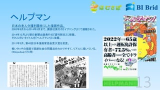 ヘルプマン
日本の老人介護を題材にした漫画作品。
2003年8月から2014年9月まで、講談社発行の『イブニング』にて連載された。
2014年12月より朝日新聞出版発行の『週刊朝日』に移籍。
それに伴いタイトルを『ヘルプマン!!』に改題。
2011年5月、第40回日本漫画家協会賞大賞を受賞。
軽いタッチの描画で高齢社会の問題点をわかりやすく、リアルに描いている。
(Wikipediaより引用)
 