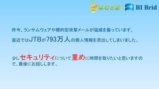 昨今、ランサムウェアや標的型攻撃メールが猛威を振っています。
直近ではJTBが793万人の個人情報を流出してしまいました。
少しセキュリティについて重めに時間を取りたいと思いますの
で、最後にお話しします。
 