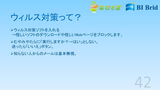 ウィルス対策って？
ウィルス対策ソフトを入れる
→怪しいソフトのダウンロードや怪しいWebページをブロックします。
むやみやたらに「実行しますか？→はい」としない。
迷ったら「いいえ」ボタン。
知らない人からのメールは基本無視。
 