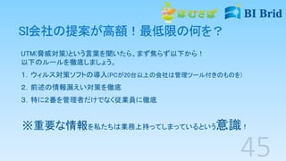 SI会社の提案が高額！最低限の何を？
UTM(脅威対策)という言葉を聞いたら、まず焦らず以下から！
以下のルールを徹底しましょう。
１．ウィルス対策ソフトの導入(PCが20台以上の会社は管理ツール付きのものを)
２．前述の情報漏えい対策を徹底
３．特に２番を管理者だけでなく従業員に徹底
※重要な情報を私たちは業務上持ってしまっているという意識！
 