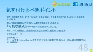 気を付けるべきポイント
現在、他産業を含め、クラウド化（以下）が進んでおり、介護業界向けソフトウェアにもその波が来
ております。
もし、今後介護記録ソフトを購入、入替等の機会があった場合は、
「可能な限り」クラウド化された製品を導入しましょう。
残念ながら、一般的なIT会社はクラウド型のサービスを提案してきません。
※理由は次ページ
クラウド化 →
サーバが不要、InternetExproler等のブラウザがあれば使用できるWebサービス。基本初期費用は
低、月額課金。
 