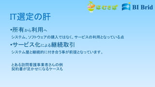 IT選定の肝
•所有から利用へ
システム、ソフトウェアの購入ではなく、サービスの利用となっている点
•サービス化による継続取引
システム屋と継続的に付き合う事が前提となっています。
とある訪問看護事業者さんの例
契約書が足かせになるケースも
 