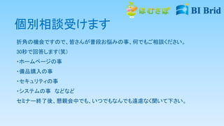個別相談受けます
折角の機会ですので、皆さんが普段お悩みの事、何でもご相談ください。
30秒で回答します(笑)
・ホームページの事
・備品購入の事
・セキュリティの事
・システムの事 などなど
セミナー終了後、懇親会中でも、いつでもなんでも遠慮なく聞いて下さい。
 