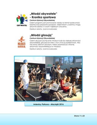 Strona 11 z 22
Imieniny Patrona – Maciejki 2016
„Młodzi obywatele”
- Kronika sportowa
Centrum Edukacji Obywatelskiej
Celem programu jest promowanie wiedzy na temat społeczności
lokalnej oraz pokazanie sposobów, dzięki którym uczestnicy mogą
aktywnie działać w swoim najbliższym otoczeniu.
Opiekun szkolny: Joanna Ładowska
„Młodzi głosują”
Centrum Edukacji Obywatelskiej
Celem akcji jest zachęcenie młodych ludzi do większej aktywności
obywatelskiej, gdy jeszcze wielu z nich chce ją podejmować. Aby
nie zostać biernym dorosłym, trzeba doświadczyć własnej
aktywności obywatelskiej już w młodości.
Opiekun szkolny: Joanna Ładowska
 