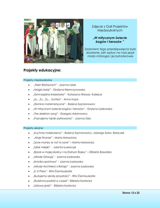 Strona 12 z 22
Projekty edukacyjne:
Projekty międzyszkolne
 „Mein Restaurant” - Joanna Lisiak
 „Magia świąt” - Grażyna Niemczynowska
 „Gimnazjalna kreskówka” - Katarzyna Waryas- Kolebuk
 „Zu…Zu…Zu… Zumba” - Anna Hupa
 „Domino matematyczne” - Bożena Szymanowicz
 „W mitycznym świecie bogów i herosów” - Grażyna Łysikowska
 „The skeleton song” - Grzegorz Adamowicz
 „Poznajemy tajniki szyfrowania” - Joanna Osio
Projekty szkolne
 „Kuchnia molekularna” - Bożena Szymanowicz, Jadwiga Syrko- Bolaczek
 „Moje finanse” - Marta Hołowicka
 „Save money or not to save” – Marta Hołowicka
 „Szlak miejski” - Jolanta Łusiarczyk
 „Barok w mojej okolicy i na Dolnym Śląsku” – Elżbieta Bawolska
 „Młodzi Głosują” - Joanna Ładowska
 „Kronika sportowa” - Joanna Ładowska
 „Młodzi Architekci z Rataja” - Joanna Ładowska
 „E- K Press” - Rita Ćerniauskaite
 „Budujemy szkołę przyszłości” - Rita Ćerniauskaite
 „Rodzinna podróż w czasie”- Elżbieta Kostecka
 „Zdrowo jedz!” - Elżbieta Kostecka
Zdjęcie z Gali Projektów
Międzyszkolnych
„W mitycznym świecie
bogów i herosów ”
Zadaniem tego przedsięwzięcia było
zbadanie, jaki wpływ na nasz język
miała mitologia i jej bohaterowie
 