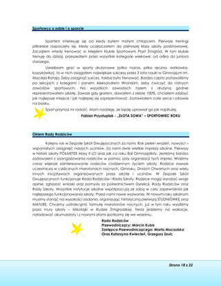 Strona 18 z 22
Sportowcy o sobie i o sporcie
Sportem interesuję się od kiedy byłem małym chłopcem. Pierwsze treningi
piłkarskie rozpoczęły się, kiedy uczęszczałem do pierwszej klasy szkoły podstawowej.
Zacząłem wtedy trenować w Miejskim Klubie Sportowym Piast Żmigród. W tym klubie
trenuję do dzisiaj, przeszedłem przez wszystkie kategorie wiekowe: od orlika do juniora
starszego.
Uwielbiam grać w sporty drużynowe (piłka nożna, piłka ręczna, siatkówka,
koszykówka), to w nich osiągałem największe sukcesy przez 3 lata nauki w Gimnazjum im.
Macieja Rataja. Żeby osiągnąć sukces, trzeba było trenować. Bardzo często zostawaliśmy
po lekcjach z kolegami i panem Aleksandrem Wrońskim, żeby ćwiczyć do różnych
zawodów sportowych. Na wszystkich zawodach razem z drużyną godnie
reprezentowałem szkołę. Zawsze gdy grałem, dawałem z siebie 100%, chciałem zdobyć
jak najlepsze miejsce i jak najlepiej się zaprezentować. Zostawiałem całe serce i zdrowie
na boisku.
Sport przynosi mi radość. Mam nadzieję, że będę uprawiał go jak najdłużej.
Fabian Przystuplak - „ZŁOTA SOWA” – SPORTOWIEC ROKU
Okiem Rady Rodziców
Kolejny rok w Zespole Szkół Dwujęzycznych za nami. Rok pełen wrażeń, nowości –
wspaniałych osiągnięć naszych uczniów. Za nami dwie wielkie imprezy szkolne. Pierwszy
w historii szkoły PÓŁMETEK klasy II LO oraz jak co roku Bal Gimnazjalisty. Jesteśmy bardzo
zadowoleni z zaangażowania rodziców w pomoc przy organizacji tych imprez. Widzimy
coraz większe zainteresowanie rodziców codziennym życiem szkoły. Rodzice zawsze
uczestniczą w cyklicznych maratonach nocnych, Gimroku, Dniach Otwartych oraz wielu
innych inicjatywach organizowanych przez szkołę i uczniów. W Zespole Szkół
Dwujęzycznych funkcjonuje Rada Rodziców i Rada Szkoły. Rodzice mogą wyrażać swoje
opinie, zgłaszać wnioski oraz pomysły za pośrednictwem Dyrekcji, Rady Rodziców oraz
Rady Szkoły. Wszystkie instytucje szkolne współpracują ze sobą w celu zapewnienia jak
najlepszego funkcjonowania szkoły. Przed nami nowe wyzwania. W nowym roku szkolnym
musimy stanąć na wysokości zadania, organizując historyczną pierwszą STUDNIÓWKĘ oraz
MATURĘ. Chcemy uatrakcyjnić formułę maratonów nocnych, już w tym roku wyszliśmy
poza mury szkoły – Mikołajki w Rudzie Żmigrodzkiej. Teraz jedziemy na wakacje,
naładować akumulatory i z nowymi siłami spotkamy się we wrześniu.
Rada Rodziców
Przewodniczący: Marcin Kubis
Zastępca Przewodniczącego: Marta Moczulska
Oraz Katarzyna Kwiecień, Grzegorz Szulc
 