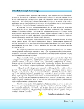 Strona 19 z 22
Okiem Rady Samorządu Uczniowskiego
Za nami już kolejny wspaniały rok w Zespole Szkół Dwujęzycznych w Żmigrodzie.
Czeka nas teraz coś, na co wszyscy czekaliśmy już od września – wakacje. Z jednej strony
każdy chce odpocząć po ciężkim roku nauki, ale z drugiej jak zawsze trudno będzie nam
się rozstać z naszymi szkolnymi kolegami i koleżankami oraz nauczycielami. Znów musimy
pożegnać naszych trzecioklasistów, choć mamy przynajmniej pewność, że po ukończeniu
Gimnazjum im. Macieja Rataja są to naprawdę mądrzy ludzie.
Rok szkolny 2015/2016 zaczęliśmy beztrosko, jeszcze żyjąc wakacjami. Uroczyste
rozpoczęcie trochę nas sprowadziło na ziemię. Niedługo po tym oficjalnie powitaliśmy
pierwszoklasistów Otrzęsinami. Kiedy już każdy odnalazł swoje miejsce, zabraliśmy się za
przynoszenie chwały naszej szkole. Liczne konkursy, zawody i turnieje – to jest to, czego nasi
uczniowie sobie nie szczędzili. Jak zawsze zajmowaliśmy wysokie, a czasem te najwyższe
miejsca. Bywały też porażki, ale kto tam o nich pamięta.
Zanim się spostrzegliśmy, mijały kolejne dni i tygodnie. Nadszedł grudzień. W naszej
szkole od razu można było poczuć magię świąt. Na holu stanęły pięknie przystrojone
choinki, a na korytarzach i w klasach widniały porozwieszane świąteczne gazetki. Mikołajki,
klasowe Wigilie i konkurs kolęd – czyli dni, w których nasi uczniowie integrowali się ze sobą
i z nauczycielami.
Po świątecznych feriach trzecioklasistów ogarnął ministudniówkowy szał. Wybór
idealnej sukienki i najlepszego garnituru to był w lutym najbardziej rozchwytywany temat.
Dzięki Pani Ani Hupie uczniowie trzecich klas pięknie zatańczyli poloneza. Tej jednej, długiej
nocy na pewno szybko nie zapomną.
Po powrocie z ferii zimowych najstarszych uczniów gimnazjum czekał kolejny stres
– przygotowania do egzaminu, a później sam egzamin. Na pewno jak zawsze poszło im
genialnie. Później już były tylko walki o oceny. Odliczaliśmy każdą minutę do wakacji.
Odbyło się kilka wycieczek, które wszyscy miło wspominają. Hiszpania, Boszkowo czy
Przesieka – nasi uczniowie wszędzie się odnaleźli, tworząc kolejne piękne wspomnienia.
W Zespole Szkół Dwujęzycznych nie zabrało mnóstwa projektów. Z każdym rokiem
jest ich coraz więcej, a tematy coraz ciekawsze, co daje nam większe pole do popisu.
Oficjalne podsumowanie odbyło się na szkolnym festynie – GIMROKU. Zaprezentowaliśmy
się na nim od najlepszej strony, przedstawiając nasze tańce, śpiewy i wiersze. Uczniom,
którzy zajęli najwyższe miejsca w konkursach, zawodach i turniejach, wręczone zostały
nagrody, a wszystkiemu towarzyszyła wesoła maskotka Komendy Głównej Policji. Zaraz po
części oficjalnej wyszliśmy na dwór, a tam na znak solidarności przeciw uzależnieniom
wypuściliśmy do nieba różnokolorowe balony.
Niestety ten rok szkolny dobiegł już końca. Podczas wakacji na pewno będzie nam
brakować tych wszystkich happeningów, dyskotek i maratonów, których nie było mało.
Nie wszystkich zobaczymy we wrześniu, ale dołączą do nas nowi uczniowie i zrobimy
wszystko co w naszej mocy, żeby poczuli się u nas jak najlepiej. Tak więc życzymy udanych
wakacji i dalszych sukcesów!
Rada Samorządu Uczniowskiego
 
