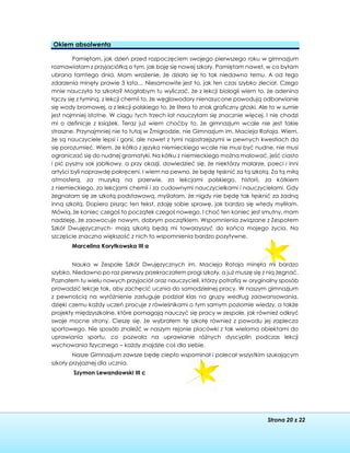 Strona 20 z 22
Okiem absolwenta
Pamiętam, jak dzień przed rozpoczęciem swojego pierwszego roku w gimnazjum
rozmawiałam z przyjaciółką o tym, jak boję się nowej szkoły. Pamiętam nawet, w co byłam
ubrana tamtego dnia. Mam wrażenie, że działo się to tak niedawno temu. A od tego
zdarzenia minęły prawie 3 lata… Niesamowite jest to, jak ten czas szybko zleciał. Czego
mnie nauczyła ta szkoła? Mogłabym tu wyliczać, że z lekcji biologii wiem to, że adenina
łączy się z tyminą, z lekcji chemii to, że węglowodory nienasycone powodują odbarwianie
się wody bromowej, a z lekcji polskiego to, że litera to znak graficzny głoski. Ale to w sumie
jest najmniej istotne. W ciągu tych trzech lat nauczyłam się znacznie więcej. I nie chodzi
mi o definicje z książek. Teraz już wiem choćby to, że gimnazjum wcale nie jest takie
straszne. Przynajmniej nie to tutaj w Żmigrodzie, nie Gimnazjum im. Macieja Rataja. Wiem,
że są nauczyciele lepsi i gorsi, ale nawet z tymi najostrzejszymi w pewnych kwestiach da
się porozumieć. Wiem, że kółko z języka niemieckiego wcale nie musi być nudne, nie musi
ograniczać się do nudnej gramatyki. Na kółku z niemieckiego można malować, jeść ciasto
i pić pyszny sok jabłkowy, a przy okazji, dowiedzieć się, że niektórzy malarze, poeci i inni
artyści byli naprawdę pokręceni. I wiem na pewno, że będę tęsknić za tą szkołą. Za tą miłą
atmosferą, za muzyką na przerwie, za lekcjami polskiego, historii, za kółkiem
z niemieckiego, za lekcjami chemii i za cudownymi nauczycielkami i nauczycielami. Gdy
żegnałam się ze szkołą podstawową, myślałam, że nigdy nie będę tak tęsknić za żadną
inną szkołą. Dopiero pisząc ten tekst, zdaję sobie sprawę, jak bardzo się wtedy myliłam.
Mówią, że koniec czegoś to początek czegoś nowego. I choć ten koniec jest smutny, mam
nadzieję, że zaowocuje nowym, dobrym początkiem. Wspomnienia związane z Zespołem
Szkół Dwujęzycznych- moją szkołą będą mi towarzyszyć do końca mojego życia. Na
szczęście znaczna większość z nich to wspomnienia bardzo pozytywne.
Marcelina Korytkowska III a
Nauka w Zespole Szkół Dwujęzycznych im. Macieja Rataja minęła mi bardzo
szybko. Niedawno po raz pierwszy przekraczałem progi szkoły, a już muszę się z nią żegnać.
Poznałem tu wielu nowych przyjaciół oraz nauczycieli, którzy potrafią w oryginalny sposób
prowadzić lekcje tak, aby zachęcić ucznia do samodzielnej pracy. W naszym gimnazjum
z pewnością na wyróżnienie zasługuje podział klas na grupy według zaawansowania,
dzięki czemu każdy uczeń pracuje z rówieśnikami o tym samym poziomie wiedzy, a także
projekty międzyszkolne, które pomagają nauczyć się pracy w zespole, jak również odkryć
swoje mocne strony. Cieszę się, że wybrałem tę szkołę również z powodu jej zaplecza
sportowego. Nie sposób znaleźć w naszym rejonie placówki z tak wieloma obiektami do
uprawiania sportu, co pozwala na uprawianie różnych dyscyplin podczas lekcji
wychowania fizycznego – każdy znajdzie coś dla siebie.
Nasze Gimnazjum zawsze będę ciepło wspominał i polecał wszystkim szukającym
szkoły przyjaznej dla ucznia.
Szymon Lewandowski III c
 