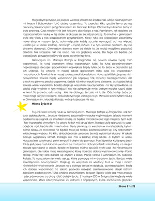 Strona 21 z 22
Mogłabym przysiąc, że jeszcze wczoraj stałam na środku hali, wśród nieznajomych
mi twarzy i ślubowałam być dobrą uczennicą. To przecież kilka godzin temu po raz
pierwszy przekroczyłam próg Gimnazjum im. Macieja Rataja. Chciałabym bardzo, żeby to
było prawdą. Czas niestety nie jest łaskawy dla nikogo z nas. Pamiętam, jak dopiero co
rozpoczynałam naukę w tej szkole, a okazuje się, że już ją kończę. To smutne – gimnazjum
było dla wielu z nas bezpiecznym przystankiem. Kiedy tylko po wakacjach zaczniemy
nowy etap w naszym życiu, automatycznie każdy zacznie wymagać od nas więcej.
„Jesteś już w szkole średniej, dorośnij!” – będą mówić. I w tym właśnie problem. My nie
chcemy dorosnąć. Gimnazjum dawało nam od siebie to, że wciąż mogliśmy pozostać
dziećmi. Na szczęście nikt nie rzuca nas na głęboką wodę. Do tego co będzie po
wakacjach, przygotowaliśmy się przez ostatnie trzy lata.
Gimnazjum im. Macieja Rataja w Żmigrodzie na pewno zawsze będę miło
wspominać. To tutaj poznałam wielu wspaniałych ludzi. To tutaj podejmowałam
najważniejsze decyzje i popełniałam największe błędy tylko po to, żeby w przyszłości już
ich uniknąć. To właśnie w naszej szkole spędzałam miło czas na dyskotekach
i maratonach. To właśnie w naszej szkole powoli dorastałam. Nauczycieli i lekcje przez nich
prowadzone zawsze będę wspominać jak najlepiej. Tak, bywały nieprzyjemności, ale
o nich na pewno prędko zapomnę. Każde 45 minut nauki było ciekawe, a z każdej lekcji
zawsze wiele wynosiłam. Bardzo dziękuje wszystkim nauczycielom - to Wy sprawiliście, że
dzisiaj stoję właśnie w tym miejscu i nic nie zatrzymuje mnie, żebym mogła ruszyć dalej
w świat. To prawda, odchodzę. Ale nie dlatego, że było mi tu źle. Odchodzę, żeby po
mnie mogli przyjść następni i doświadczyć tego samego co ja. Mimo że skończyłam naukę
w Gimnazjum im. Macieja Rataja, wrócę tu jeszcze nie raz.
Milena Żyża III D
To już koniec naszej nauki w Gimnazjum im. Macieja Rataja w Żmigrodzie. Jak ten
czas szybko płynie... Jeszcze niedawno zaczynaliśmy naukę w gimnazjum, a lada moment
będziemy się żegnali. Ze smutkiem myślę, że będzie mi brakowało tego miejsca, tych ludzi
i tak wspaniałej atmosfery. Ta szkoła to był mój drugi dom. Bardzo lubię spędzać tu czas i
odejście stąd, będzie dla mnie trudne. Kiedy pierwszy raz weszłam w mury tej szkoły, byłam
pełna obaw, że otoczenie nie będzie takie jak trzeba. Zastanawiałam się, czy dokonałam
właściwego wyboru. Po kilku dniach jednak uznałam, że mój wybór był słuszny. W szkole
panuje wyjątkowy klimat, którego nie ma w żadnej innej szkole, a byłam w wielu.
Nauczyciele są otwarci, pełni empatii i chętni do pomocy. Pani dyrektor Katarzyna Lech
także jest przez nas lubiana i uważam, że ma bardzo dobry kontakt z młodzieżą, co nie jest
zawsze spotykane w szkole. Będzie mi bardzo trudno opuścić tych ludzi i to niesamowite
gimnazjum, ale także moją niezastąpioną klasę i bardzo dobrą wychowawczynię- Panią
Teresę. Przez trzy lata bardzo się zżyłam z klasą, Panią Teresą i Gimnazjum im. Macieja
Rataja. Tu nauczyłam się wielu rzeczy, które pomogą mi w dorosłym życiu. Bardzo wiele
zawdzięczam nauczycielom. Dziękuję im wszystkim za włożony trud w moje i moich
rówieśników wychowanie .Jeszcze raz z całego serca im dziękuję, są niezastąpieni. Będę
ich dobrze wspominać. Ta szkoła pozwala rozwijać zainteresowania dzięki różnym
zajęciom dodatkowym. Tutaj właśnie zrozumiałam, że sport i śpiew wiele dla mnie znaczą
i zdecydowałam, co chcę robić dalej w życiu. Z nauką w ZSD w Żmigrodzie wiąże się wiele
wspomnień, które zdecydowanie są jednymi z najlepszych, które zachowam głęboko
 