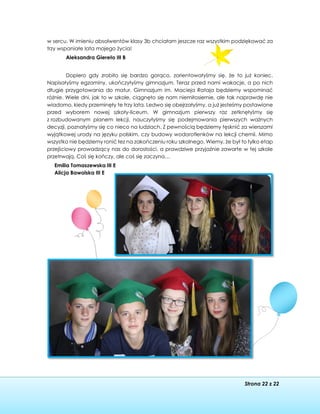 Strona 22 z 22
w sercu. W imieniu absolwentów klasy 3b chciałam jeszcze raz wszystkim podziękować za
trzy wspaniałe lata mojego życia!
Aleksandra Giereło III B
Dopiero gdy zrobiło się bardzo gorąco, zorientowałyśmy się, że to już koniec.
Napisałyśmy egzaminy, ukończyłyśmy gimnazjum. Teraz przed nami wakacje, a po nich
długie przygotowania do matur. Gimnazjum im. Macieja Rataja będziemy wspominać
różnie. Wiele dni, jak to w szkole, ciągnęło się nam niemiłosiernie, ale tak naprawdę nie
wiadomo, kiedy przeminęły te trzy lata. Ledwo się obejrzałyśmy, a już jesteśmy postawione
przed wyborem nowej szkoły-liceum. W gimnazjum pierwszy raz zetknęłyśmy się
z rozbudowanym planem lekcji, nauczyłyśmy się podejmowania pierwszych ważnych
decyzji, poznałyśmy się co nieco na ludziach. Z pewnością będziemy tęsknić za wierszami
wyjątkowej urody na języku polskim, czy budowy wodorotlenków na lekcji chemii. Mimo
wszystko nie będziemy ronić łez na zakończeniu roku szkolnego. Wiemy, że był to tylko etap
przejściowy prowadzący nas do dorosłości, a prawdziwe przyjaźnie zawarte w tej szkole
przetrwają. Coś się kończy, ale coś się zaczyna…
Emilia Tomaszewska III E
Alicja Bawolska III E
 