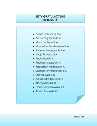 Strona 5 z 22
LISTY GRATULACYJNE
2015/2016

 Dawid Januchta III A
 Bartłomiej Jędra III A
 Martyna Kirpa III A
 Marcelina Korytkowska III A
 Joanna Kwasigroch III A
 Alicja Przyszło III A
 Paula Rajn III A
 Paulina Skrzypek III A
 Radosław Wojtczak III A
 Szymon Lewandowski III C
 Milena Żyża III D
 Aleksandra Nowak III E
 Błażej Składnik III E
 Emilia Tomaszewska III E
 Adam Turowski III E
 