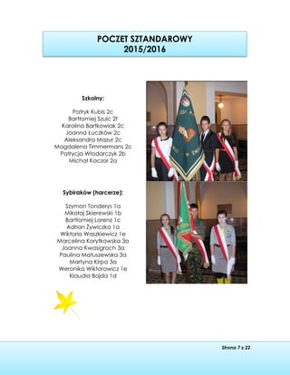 Strona 7 z 22
POCZET SZTANDAROWY
2015/2016
Szkolny:
Patryk Kubis 2c
Bartłomiej Szulc 2f
Karolina Bartkowiak 2c
Joanna Łuczków 2c
Aleksandra Mazur 2c
Magdalena Timmermans 2c
Patrycja Włodarczyk 2b
Michał Kaczor 2a
Sybiraków (harcerze):
Szymon Tonderys 1a
Mikołaj Skierewski 1b
Bartłomiej Lorenz 1c
Adrian Żywiczka 1a
Wiktoria Waszkiewicz 1e
Marcelina Korytkowska 3a
Joanna Kwasigroch 3a
Paulina Matuszewska 3a
Martyna Kirpa 3a
Weronika Wiktorowicz 1e
Klaudia Bajda 1d
 