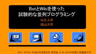 BotとWikiを使った
試験的な並列プログラミング
山之上卓
福山大学
IPSJ IOT34 (平成28年度第2回) 研究会, 6/25, 2016@京都工芸繊維大学
 