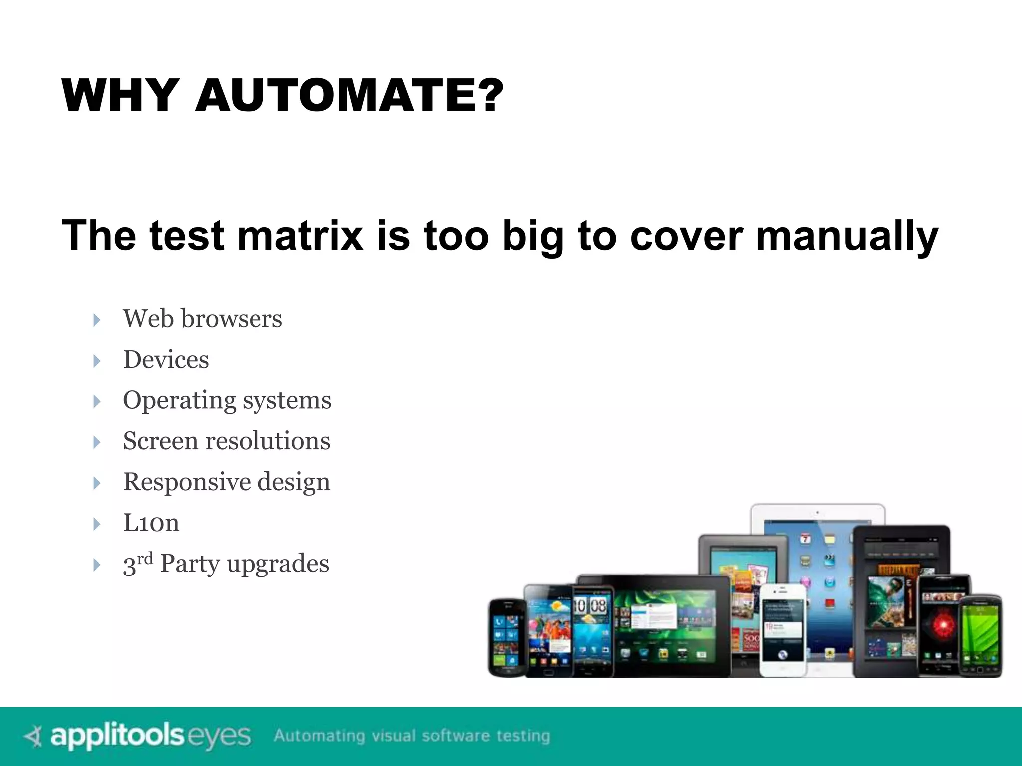 WHY AUTOMATE? The test matrix is too big to cover manually  Web browsers  Devices  Operating systems  Screen resolutions  Responsive design  L10n  3rd Party upgrades 