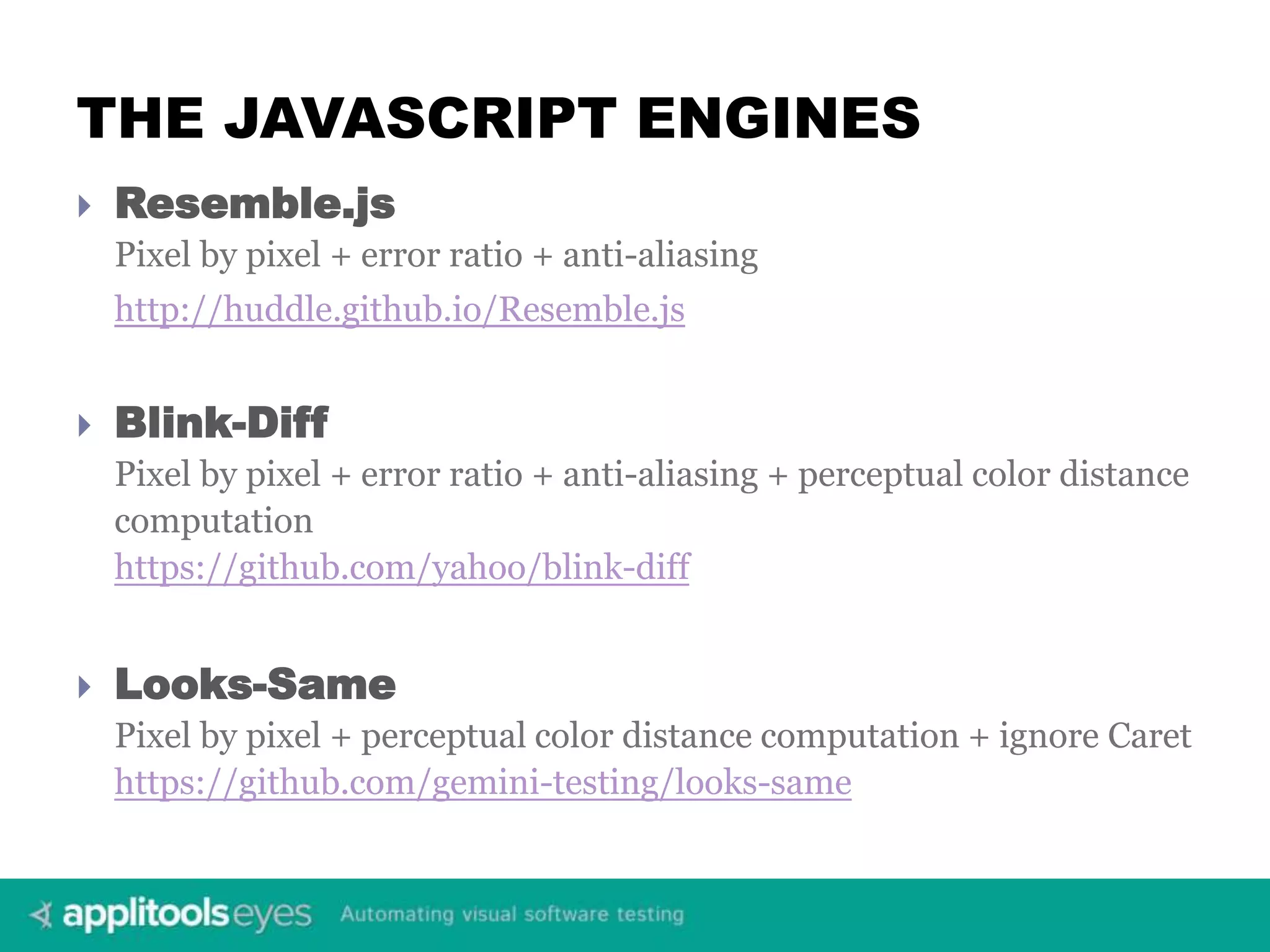 THE JAVASCRIPT ENGINES  Resemble.js Pixel by pixel + error ratio + anti-aliasing http://huddle.github.io/Resemble.js  Blink-Diff Pixel by pixel + error ratio + anti-aliasing + perceptual color distance computation https://github.com/yahoo/blink-diff  Looks-Same Pixel by pixel + perceptual color distance computation + ignore Caret https://github.com/gemini-testing/looks-same 