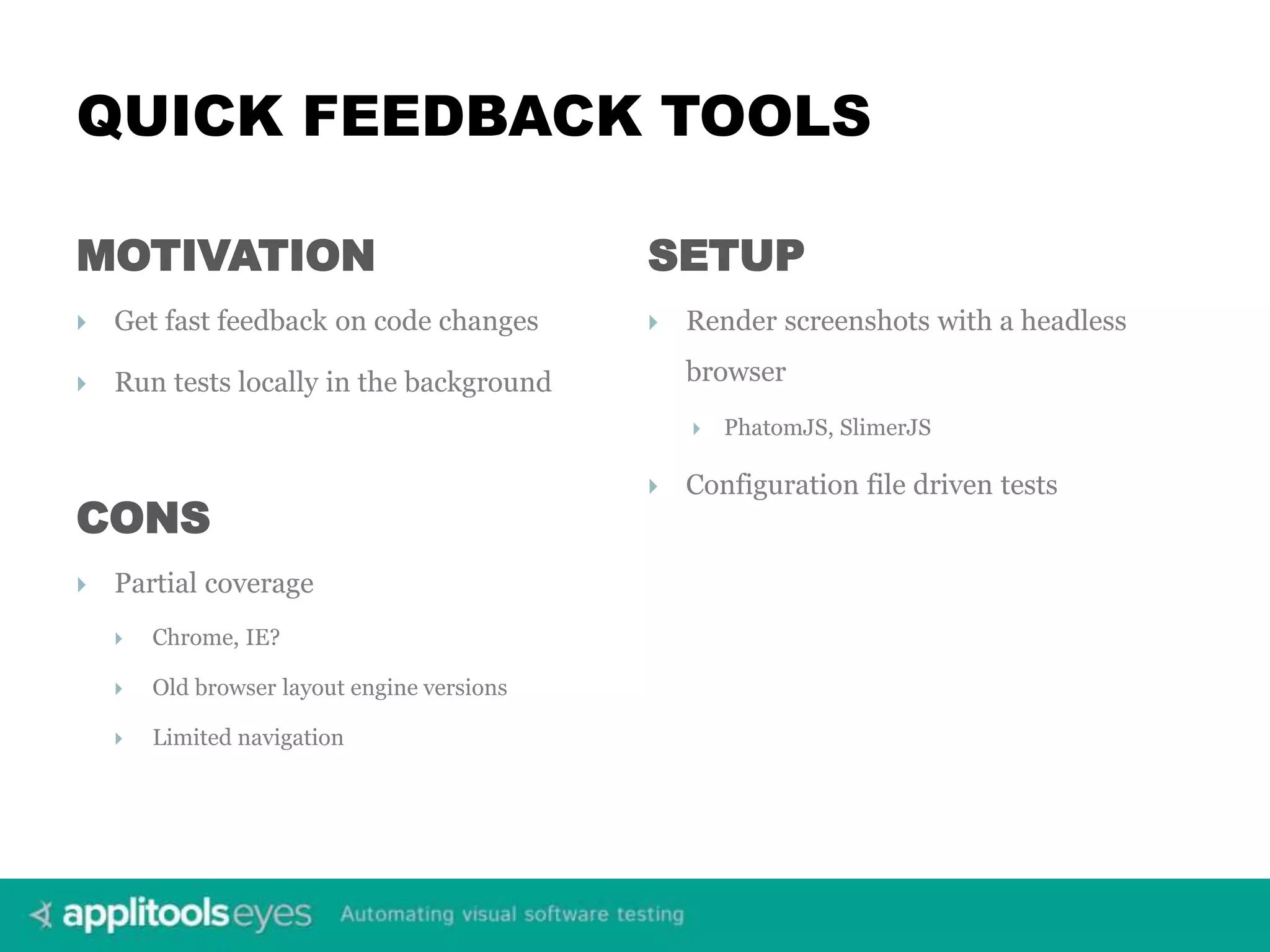 QUICK FEEDBACK TOOLS MOTIVATION  Get fast feedback on code changes  Run tests locally in the background SETUP  Render screenshots with a headless browser  PhatomJS, SlimerJS  Configuration file driven tests CONS  Partial coverage  Chrome, IE?  Old browser layout engine versions  Limited navigation 