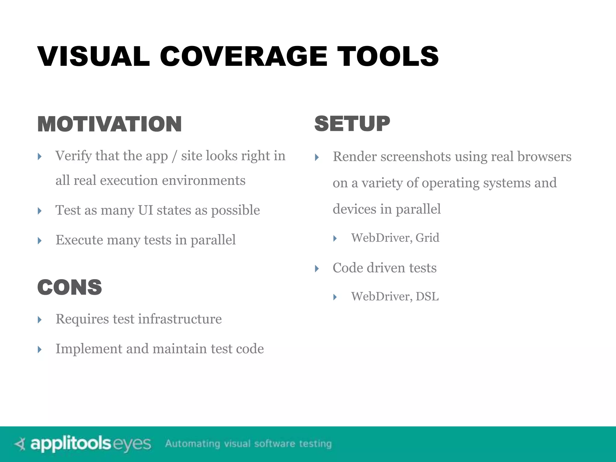 VISUAL COVERAGE TOOLS MOTIVATION  Verify that the app / site looks right in all real execution environments  Test as many UI states as possible  Execute many tests in parallel SETUP  Render screenshots using real browsers on a variety of operating systems and devices in parallel  WebDriver, Grid  Code driven tests  WebDriver, DSLCONS  Requires test infrastructure  Implement and maintain test code 