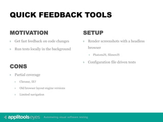 QUICK FEEDBACK TOOLS
MOTIVATION
 Get fast feedback on code changes
 Run tests locally in the background
SETUP
 Render screenshots with a headless
browser
 PhatomJS, SlimerJS
 Configuration file driven tests
CONS
 Partial coverage
 Chrome, IE?
 Old browser layout engine versions
 Limited navigation
 
