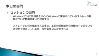  セッションの目的
◦ Windows 2016の新機能を中心にWindowsに実装されているストレージ機
能について特徴や使い方理解する
◦ ストレージの将来像を考える事で、上記の新機能が将来像の中でどういっ
た役割を果たしているか、なぜ必要なのかを考える
3
 