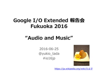 Google I/O Extended 報告会
Fukuoka 2016
“Audio and Music”
2016-06-25
@yukio_tada
#io16jp
https://ja.wikipedia.org/wiki/ひよ子
 