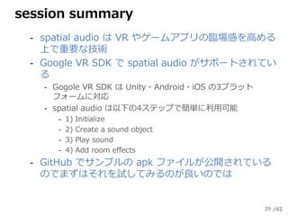 /45
session summary
‐ spatial audio は VR やゲームアプリの臨場感を高める
上で重要な技術
‐ Google VR SDK で spatial audio がサポートされてい
る
‐ Gogole VR S...