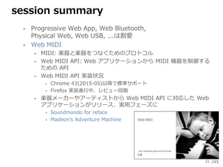 /45
session summary
‐ Progressive Web App, Web Bluetooth,
Physical Web, Web USB, ...は割愛
‐ Web MIDI
‐ MIDI: 楽器と楽器をつなぐためのプロト...
