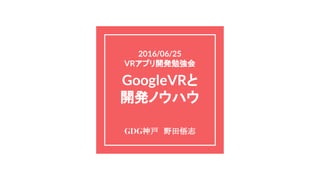 2016/06/25
VRアプリ開発勉強会
GoogleVRと
開発ノウハウ
GDG神戸　野田悟志
 