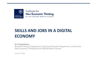 SKILLS AND JOBS IN A DIGITAL 
ECONOMY
Dr Craig Holmes
Research Fellow, Employment, Equity and Growth Programme, Institute for 
New Economic Thinking at the Oxford Martin School
June 27th 2016
 