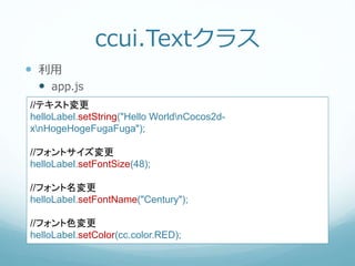 ccui.Textクラス
 利用
 app.js
//テキスト変更
helloLabel.setString("Hello WorldnCocos2d-
xnHogeHogeFugaFuga");
//フォントサイズ変更
helloLabel.setFontSize(48);
//フォント名変更
helloLabel.setFontName("Century");
//フォント色変更
helloLabel.setColor(cc.color.RED);
 