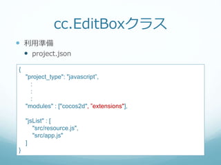 cc.EditBoxクラス
 利用準備
 project.json
{
"project_type": "javascript”,
:
:
:
"modules" : ["cocos2d", ”extensions"],
"jsList" : [
"src/resource.js",
"src/app.js"
]
}
 