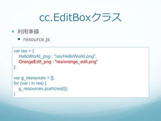 cc.EditBoxクラス
 利用準備
 resource.js
var res = {
HelloWorld_png : "res/HelloWorld.png",
OrangeEdit_png : "res/orange_edit.png"
};
var g_resources = [];
for (var i in res) {
g_resources.push(res[i]);
}
 