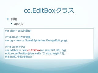 cc.EditBoxクラス
 利用
 app.js
var size = cc.winSize;
//テキストボックス背景
var bg = new cc.Scale9Sprite(res.OrangeEdit_png);
//テキストボックス
var editbox = new cc.EditBox(cc.size(170, 50), bg);
editbox.setPosition(size.width / 2, size.height / 2);
this.addChild(editbox);
 