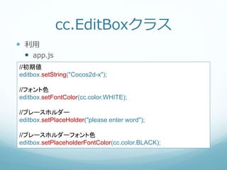 cc.EditBoxクラス
 利用
 app.js
//初期値
editbox.setString("Cocos2d-x");
//フォント色
editbox.setFontColor(cc.color.WHITE);
//プレースホルダー
editbox.setPlaceHolder("please enter word");
//プレースホルダーフォント色
editbox.setPlaceholderFontColor(cc.color.BLACK);
 