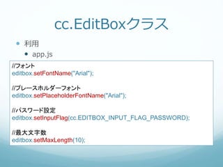 cc.EditBoxクラス
 利用
 app.js
//フォント
editbox.setFontName("Arial");
//プレースホルダーフォント
editbox.setPlaceholderFontName("Arial");
//パスワード設定
editbox.setInputFlag(cc.EDITBOX_INPUT_FLAG_PASSWORD);
//最大文字数
editbox.setMaxLength(10);
 