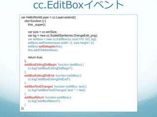 cc.EditBoxイベント
var HelloWorldLayer = cc.Layer.extend({
ctor:function () {
this._super();
var size = cc.winSize;
var bg = new cc.Scale9Sprite(res.OrangeEdit_png);
var editbox = new cc.EditBox(cc.size(170, 50), bg);
editbox.setPosition(size.width / 2, size.height / 2);
editbox.setDelegate(this);
this.addChild(editbox);
return true;
},
editBoxEditingDidBegin: function (editBox) {
cc.log("editBoxEditingDidBegin");
},
editBoxEditingDidEnd: function (editBox) {
cc.log("editBoxEditingDidEnd");
},
editBoxTextChanged: function (editBox, text) {
cc.log("editBoxTextChanged, text: " + text);
},
editBoxReturn: function (editBox) {
cc.log("editBoxReturn");
}
});
 