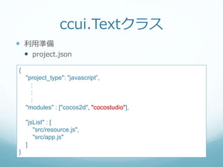 ccui.Textクラス
 利用準備
 project.json
{
"project_type": "javascript”,
:
:
:
"modules" : ["cocos2d", "cocostudio"],
"jsList" : [
"src/resource.js",
"src/app.js"
]
}
 