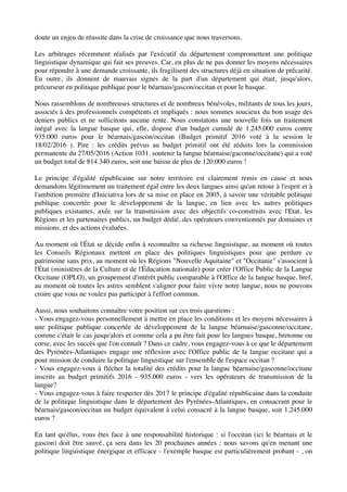 doute un enjeu de réussite dans la crise de croissance que nous traversons.
Les arbitrages récemment réalisés par l'exécutif du département compromettent une politique
linguistique dynamique qui fait ses preuves. Car, en plus de ne pas donner les moyens nécessaires
pour répondre à une demande croissante, ils fragilisent des structures déjà en situation de précarité.
En outre, ils donnent de mauvais signes de la part d'un département qui était, jusqu'alors,
précurseur en politique publique pour le béarnais/gascon/occitan et pour le basque.
Nous rassemblons de nombreuses structures et de nombreux bénévoles, militants de tous les jours,
associés à des professionnels compétents et impliqués : nous sommes soucieux du bon usage des
deniers publics et ne sollicitons aucune rente. Nous constatons une nouvelle fois un traitement
inégal avec la langue basque qui, elle, dispose d'un budget cumulé de 1.245.000 euros contre
935.000 euros pour le béarnais/gascon/occitan (Budget primitif 2016 voté à la session le
18/02/2016 ). Pire : les crédits prévus au budget primitif ont été réduits lors la commission
permanente du 27/05/2016 (Action 1031. soutenir la langue béarnaise/gaconne/occitane) qui a voté
un budget total de 814.340 euros, soit une baisse de plus de 120.000 euros !
Le principe d'égalité républicaine sur notre territoire est clairement remis en cause et nous
demandons légitimement un traitement égal entre les deux langues ainsi qu'un retour à l'esprit et à
l'ambition première d'Iniciativa lors de sa mise en place en 2005, à savoir une véritable politique
publique concertée pour le développement de la langue, en lien avec les autres politiques
publiques existantes, axée sur la transmission avec des objectifs co-construits avec l'Etat, les
Régions et les partenaires publics, un budget dédié, des opérateurs conventionnés par domaines et
missions, et des actions évaluées.
Au moment où l'État se décide enfin à reconnaître sa richesse linguistique, au moment où toutes
les Conseils Régionaux mettent en place des politiques linguistiques pour que perdure ce
patrimoine sans prix, au moment où les Régions "Nouvelle Aquitaine" et "Occitanie" s'associent à
l'État (ministères de la Culture et de l'Éducation nationale) pour créer l'Office Public de la Langue
Occitane (OPLO), un groupement d'intérêt public comparable à l'Office de la langue basque, bref,
au moment où toutes les astres semblent s'aligner pour faire vivre notre langue, nous ne pouvons
croire que vous ne voulez pas participer à l'effort commun.
Aussi, nous souhaitons connaître votre position sur ces trois questions :
- Vous engagez-vous personnellement à mettre en place les conditions et les moyens nécessaires à
une politique publique concertée de développement de la langue béarnaise/gasconne/occitane,
comme c'était le cas jusqu'alors et comme cela a pu être fait pour les langues basque, bretonne ou
corse, avec les succès que l'on connaît ? Dans ce cadre, vous engagez-vous à ce que le département
des Pyrénées-Atlantiques engage une réflexion avec l'Office public de la langue occitane qui a
pour mission de conduire la politique linguistique sur l'ensemble de l'espace occitan ?
- Vous engagez-vous à flécher la totalité des crédits pour la langue béarnaise/gasconne/occitane
inscrits au budget primitifs 2016 - 935.000 euros - vers les opérateurs de transmission de la
langue?
- Vous engagez-vous à faire respecter dès 2017 le principe d'égalité républicaine dans la conduite
de la politique linguistique dans le département des Pyrénées-Atlantiques, en consacrant pour le
béarnais/gascon/occitan un budget équivalent à celui consacré à la langue basque, soit 1.245.000
euros ?
En tant qu'élus, vous êtes face à une responsabilité historique : si l'occitan (ici le béarnais et le
gascon) doit être sauvé, ça sera dans les 20 prochaines années : nous savons qu'en menant une
politique linguistique énergique et efficace - l'exemple basque est particulièrement probant - , on
 