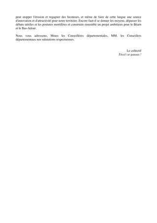 peut stopper l'érosion et regagner des locuteurs, et même de faire de cette langue une source
d'innovation et d'attractivité pour notre territoire. Encore faut-il se donner les moyens, dépasser les
débats stériles et les postures mortifères et construire ensemble un projet ambitieux pour le Béarn
et le Bas-Adour.
Nous vous adressons, Mmes les Conseillères départementales, MM. les Conseillers
départementaux nos salutations respectueuses.
Le collectif
Tòca'i se gausas !
 
