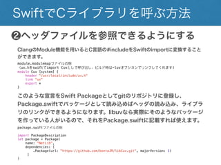 SwiftでCライブラリを呼ぶ方法
❷ヘッダファイルを参照できるようにする
ClangのModule機能を用いるとC言語の#includeをSwiftのimportに変換することができ
ます。
module.modulemapファイルの例
（uv.hをswiftでimport Cuvとして呼び出し、ビルド時は-luvオプションでリンクしてくれます)
module Cuv [system] {
header "/usr/local/include/uv.h"
link "uv"
export *
}
このような宣言をSwift Packageとしてgitのリポジトリに登録し、
Package.swiftでパッケージとして読み込めばヘッダの読み込み、ライブラリ
のリンクができるようになります。libuvなら実際にそのようなパッケージを
作っている人がいるので、それをPackage.swiftに記載すれば使えます。
package.swiftファイルの例
import PackageDescription
let package = Package(
name: "NetLib",
dependencies: [
.Package(url: "https://github.com/bontoJR/libCuv.git", majorVersion: 1)
]
)
 