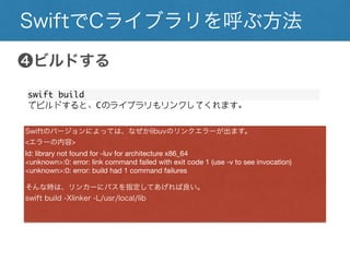 SwiftでCライブラリを呼ぶ方法
❹ビルドする
swift build
でビルドすると、Cのライブラリもリンクしてくれます。
Swiftのバージョンによっては、なぜかlibuvのリンクエラーが出ます。
<エラーの内容>
ld: library not found for -luv for architecture x86_64
<unknown>:0: error: link command failed with exit code 1 (use -v to see invocation)
<unknown>:0: error: build had 1 command failures
そんな時は、リンカーにパスを指定してあげれば良い。
swift build -Xlinker -L/usr/local/lib
 