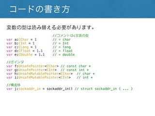 コードの書き方
変数の型は読み替える必要があります。
//コメントはc言語の型
var a:CChar = 1 // = char
var b:CInt = 1 // = Int
var c:CLong = 1 // = long
var d:CFloat = 1.1 // = float
var e:CDouble = 1.1 // = double
//ポインタ
var f:UnsafePointer<CChar> // const char *
var g:UnsafePointer<CInt> // const int *
var h:UnsafeMutablePointer<CChar> // char *
var i:UnsafeMutablePointer<CInt> // int *
//構造体
var j:sockaddr_in = sockaddr_in() // struct sockaddr_in { ... }
 