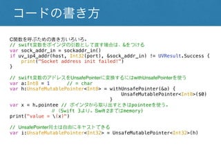 コードの書き方
C関数を呼ぶための書き方いろいろ。
// swift変数をポインタの引数として渡す場合は、&をつける
var sock_addr_in = sockaddr_in()
if uv_ip4_addr(host, Int32(port), &sock_addr_in) != UVResult.Success {
print("Socket address init failed!")
}
// swift変数のアドレスをUnsafePointerに変換するにはwithUnsafePointerを使う
var a:Int8 = 1 // = char
var h:UnsafeMutablePointer<Int8> = withUnsafePointer(&a) {
UnsafeMutablePointer<Int8>($0)
}
var x = h.pointee // ポインタから取り出すときはpointeeを使う。
// （Swift 3より。Swift 2まではmemory)
print("value = (x)")
// UnsafePointer同士は自由にキャストできる
var i:UnsafeMutablePointer<Int32> = UnsafeMutablePointer<Int32>(h)
 