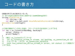 コードの書き方
C関数を呼ぶための書き方いろいろ。
// StringをC言語の文字列に変換するにはwithCStringを使う
string.withCString {
let cString = $0
var wbuf = uv_buf_init( UnsafeMutablePointer<Int8>(cString), UInt32(strlen(cString)))
}
//引数が関数ポインタをとる場合、クロージャをそのまま渡すことができる
let ret = uv_listen(calBackBag, backLog){
server ,status in
print(“dummy”)
}
// （補足）uv_listenのシグニチャは
// int uv_listen(uv_stream_t* stream, int backlog, uv_connection_cb cb)
// となっている。このうち、uv_connection_cbの宣言は
// void (*uv_connection_cb)(uv_stream_t* server, int status) という関数ポインタである。
 