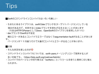 Tips
⬛︎Swiftのコマンドラインコンパイラはいろいろ難しい
・ちまたにあるライブラリは、swiftのdevブランチをターゲットバージョンにしている
場合があるので、利用するにはdevブランチを使わざるをえないことがあります
（今回はHTTPのParserとしてZewo、OpenSwiftのライブラリを使用したかった）
・devブランチのswiftは不安定
構文エラーがあるとコンパイラエラーではなくてsegumentation faultが出ることがありま
す。
バージョンが１ヶ月違うだけで大量のコンパイルエラーが出ることがあります。
⬛︎対策
・そんな状況を楽しむのが⭕️
・コマンドラインコンパイラについては、swift-usersメーリングリストで質問する人が
多い印象です。（https://lists.swift.org/mailman/listinfo）
・コンパイラのバージョンの切り替えは「swiftenv」というツールを使うと簡単に切り替え
られます。
 